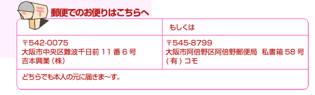 郵便　〒542-0075大阪市中央区難波千日前11番6号 （株）吉本興業 もしくは〒545-8799大阪市阿倍野区阿倍野郵便局私書箱58号(有)コモ　 どちらでも本人の元に届きま～す。